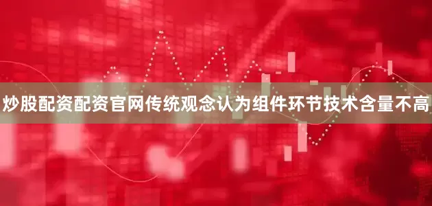炒股配资配资官网传统观念认为组件环节技术含量不高