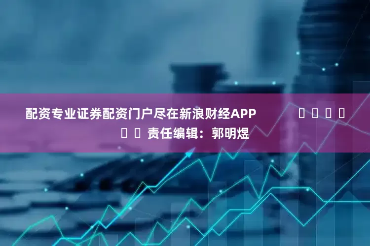 配资专业证券配资门户尽在新浪财经APP            						责任编辑：郭明煜
