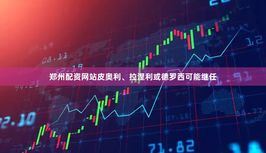 郑州配资网站皮奥利、拉涅利或德罗西可能继任
