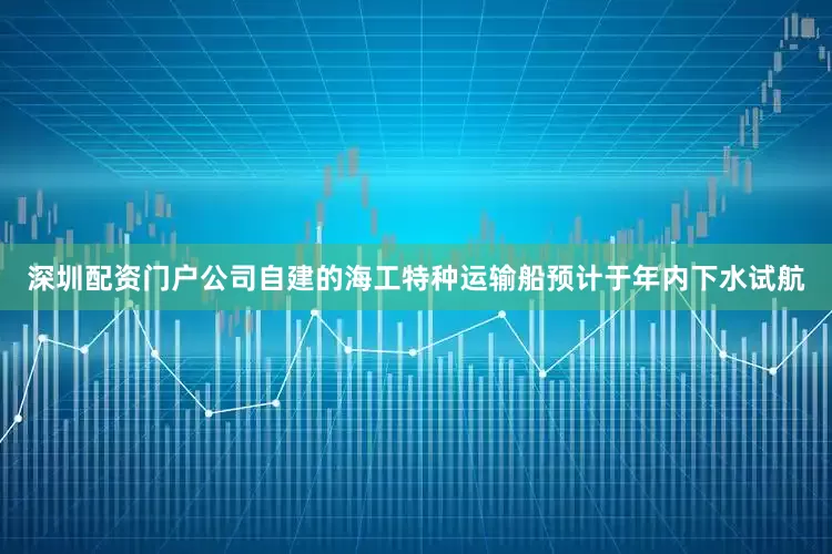 深圳配资门户公司自建的海工特种运输船预计于年内下水试航