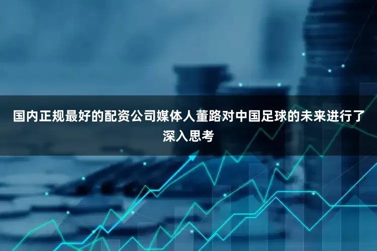 国内正规最好的配资公司媒体人董路对中国足球的未来进行了深入思考