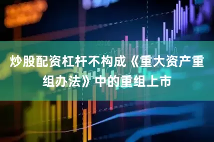 炒股配资杠杆不构成《重大资产重组办法》中的重组上市