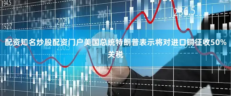 配资知名炒股配资门户美国总统特朗普表示将对进口铜征收50%关税