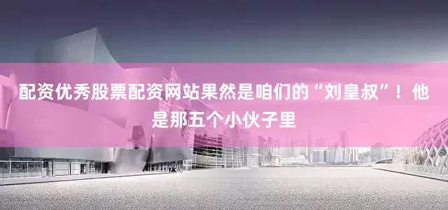 配资优秀股票配资网站果然是咱们的“刘皇叔”！他是那五个小伙子里