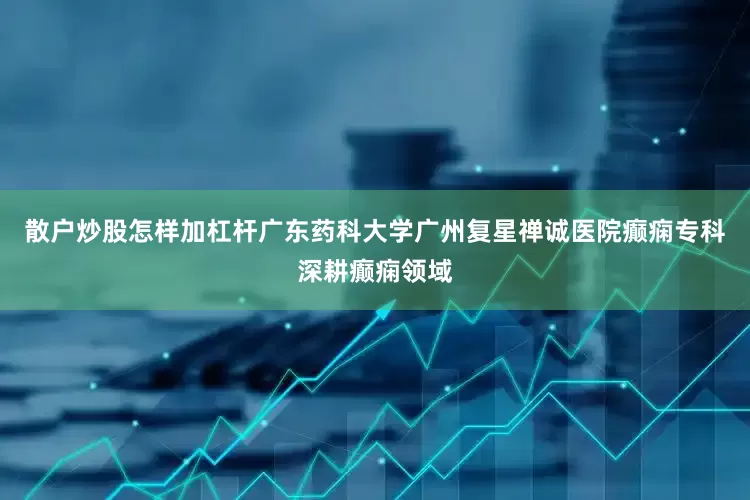 散户炒股怎样加杠杆广东药科大学广州复星禅诚医院癫痫专科深耕癫痫领域