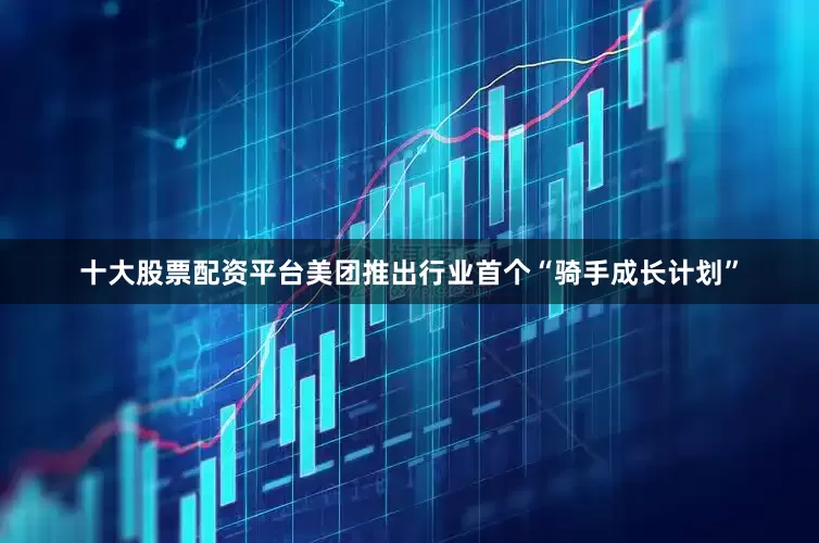十大股票配资平台美团推出行业首个“骑手成长计划”