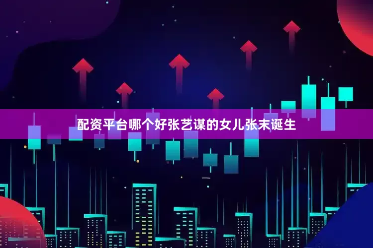 配资平台哪个好张艺谋的女儿张末诞生