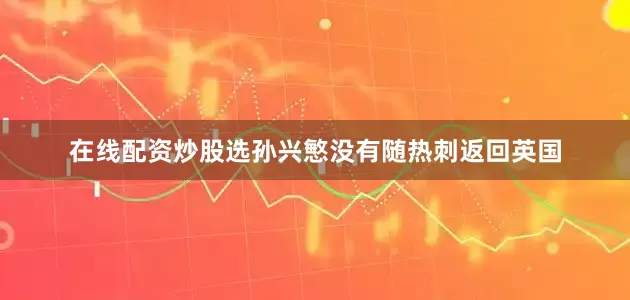 在线配资炒股选孙兴慜没有随热刺返回英国