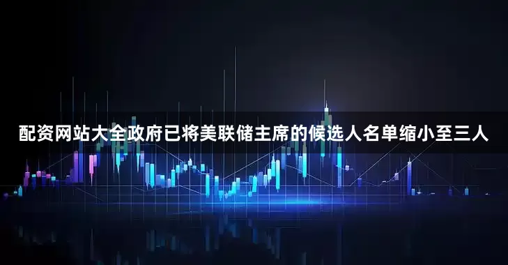 配资网站大全政府已将美联储主席的候选人名单缩小至三人