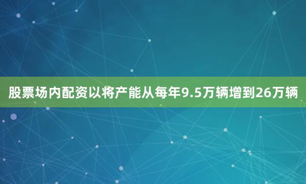 股票场内配资以将产能从每年9.5万辆增到26万辆